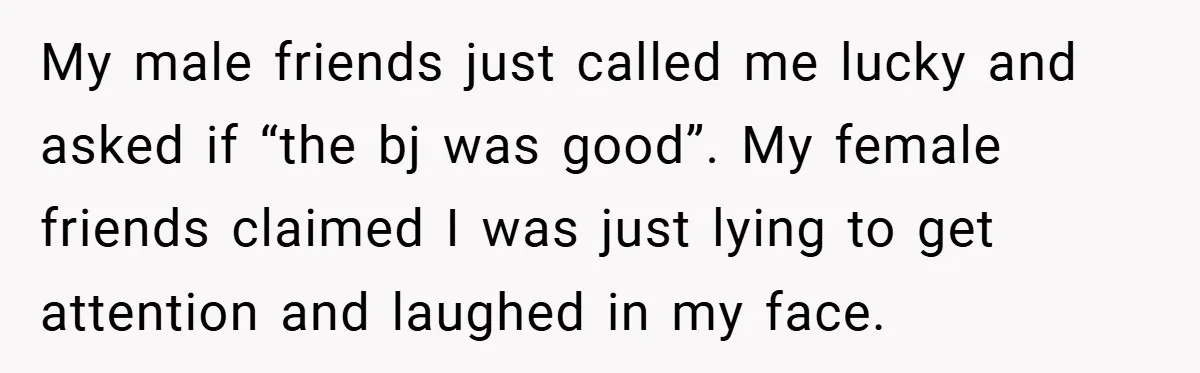 My male friends just called me lucky and asked if “the bj was good”. My female friends claimed I was just lying to get attention and laughed in my face.