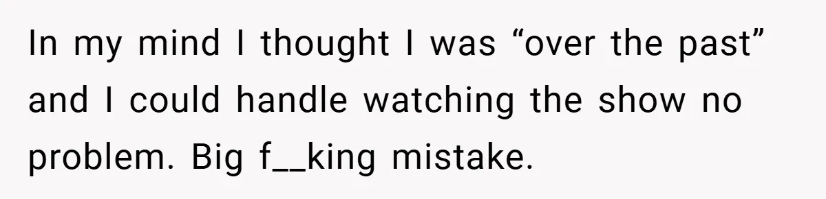 In my mind I thought I was “over the past” and I could handle watching the show no problem. Big f__king mistake.