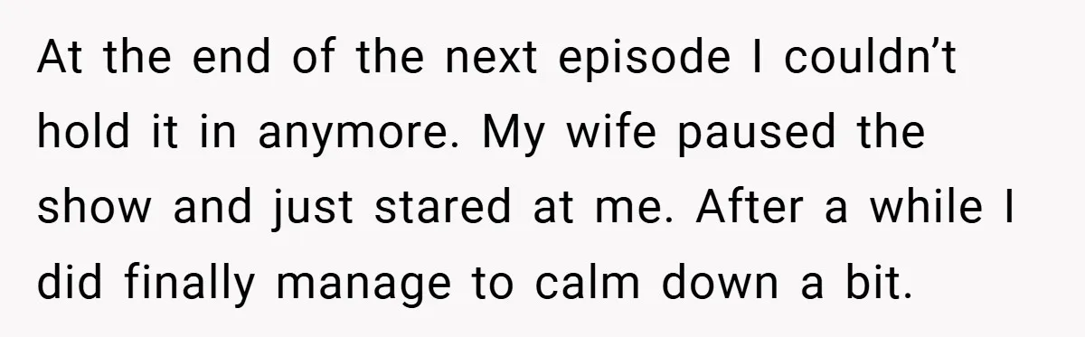 At the end of the next episode I couldn’t hold it in anymore. My wife paused the show and just stared at me. After a while I did finally manage...