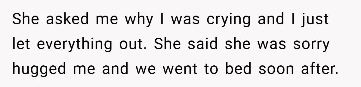 She asked me why I was crying and I just let everything out. She said she was sorry hugged me and we went to bed soon after.
