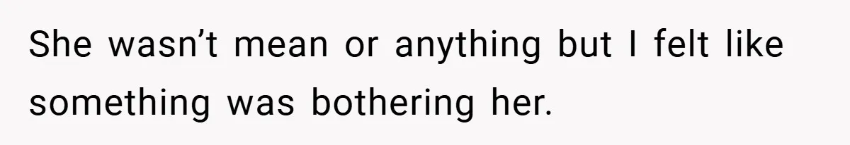 She wasn’t mean or anything but I felt like something was bothering her.