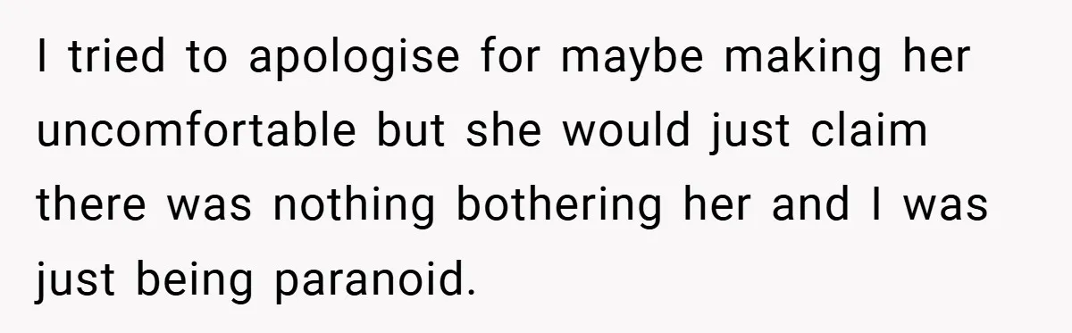 I tried to apologise for maybe making her uncomfortable but she would just claim there was nothing bothering her and I was just being paranoid.