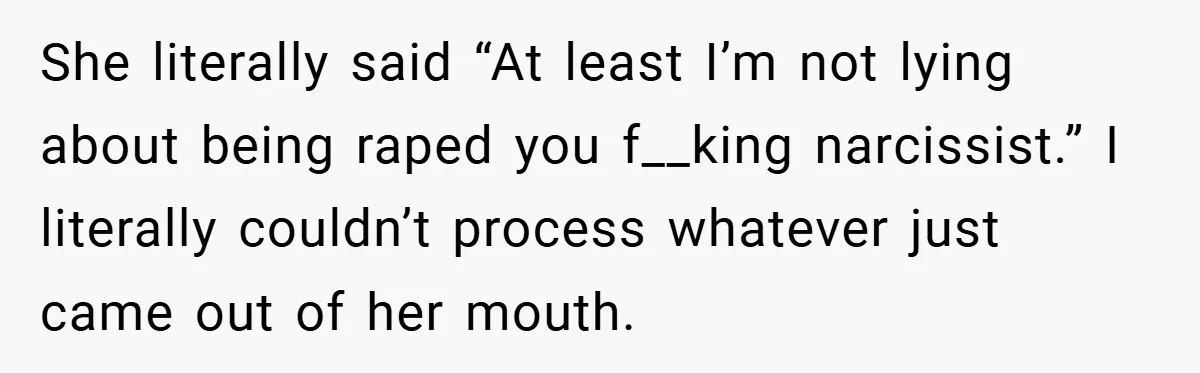 She literally said “At least I’m not lying about being raped you f__king narcissist.” I literally couldn’t process whatever just came out of her mouth.