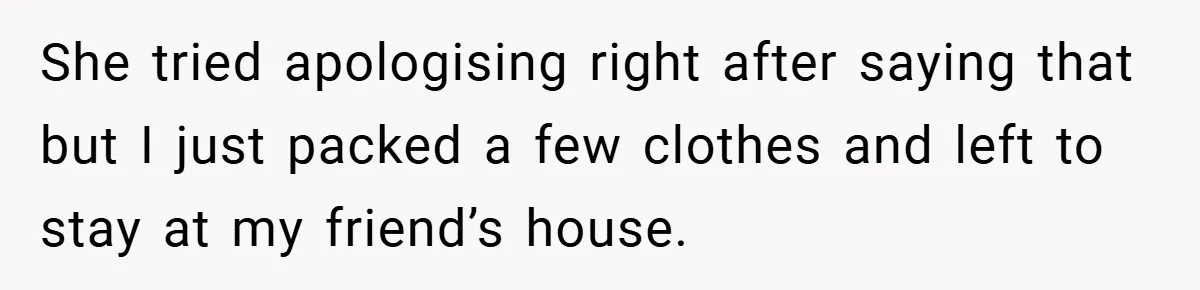 She tried apologising right after saying that but I just packed a few clothes and left to stay at my friend’s house.