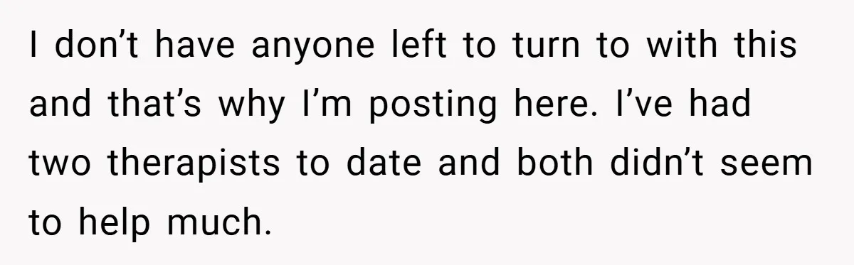 I don’t have anyone left to turn to with this and that’s why I’m posting here. I’ve had two therapists to date and both didn’t seem to help much.