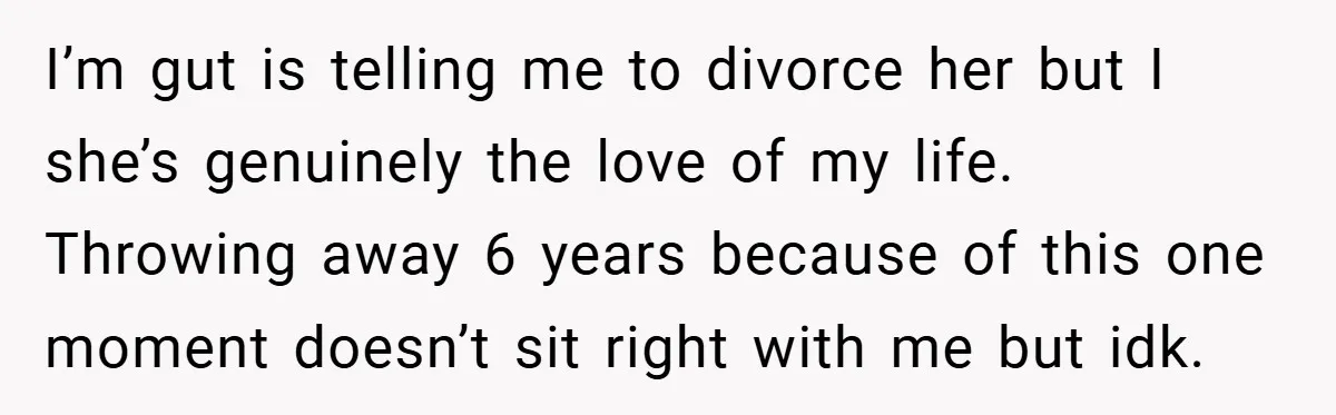 I’m gut is telling me to divorce her but I she’s genuinely the love of my life. Throwing away 6 years because of this one moment doesn’t sit right with...