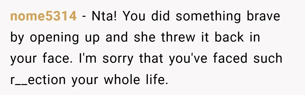 nome5314 − Nta! You did something brave by opening up and she threw it back in your face. I'm sorry that you've faced such r__ection your whole life.