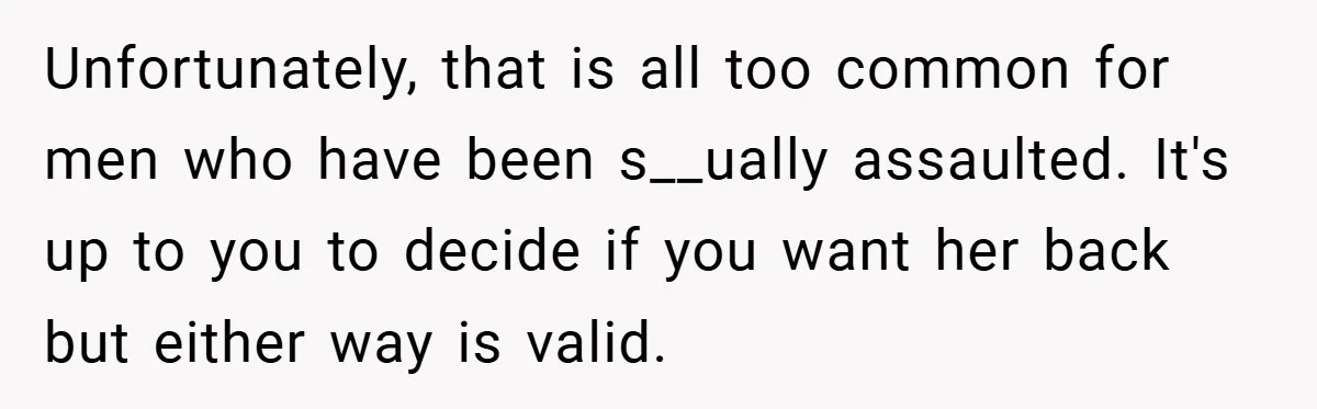 Unfortunately, that is all too common for men who have been s__ually assaulted. It's up to you to decide if you want her back but either way is valid.