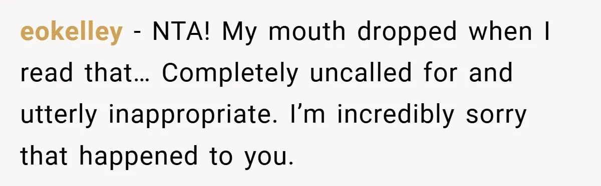 eokelley − NTA! My mouth dropped when I read that… Completely uncalled for and utterly inappropriate. I’m incredibly sorry that happened to you.
