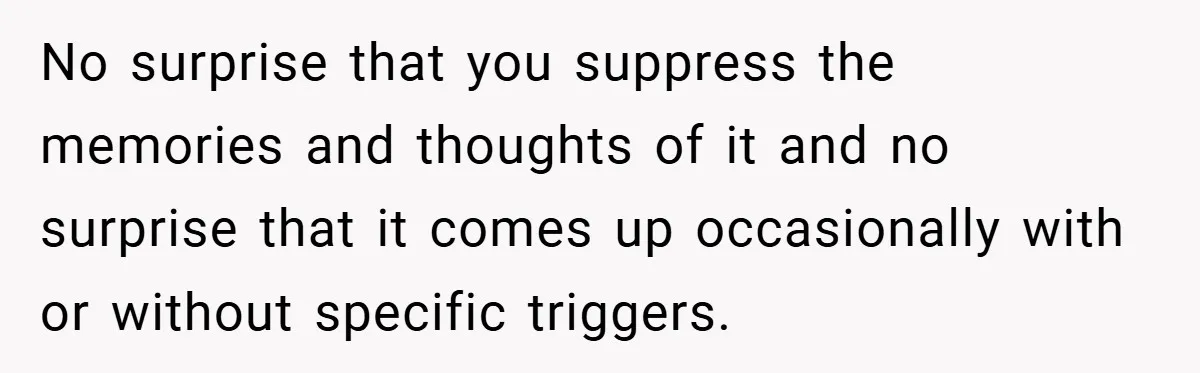 No surprise that you suppress the memories and thoughts of it and no surprise that it comes up occasionally with or without specific triggers.