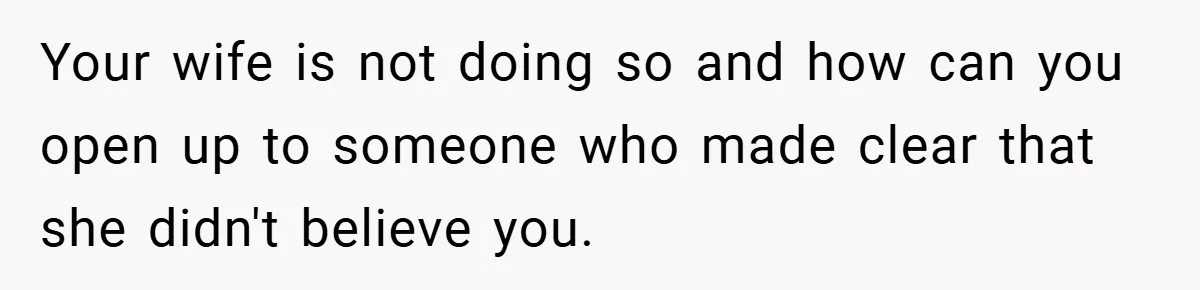 Your wife is not doing so and how can you open up to someone who made clear that she didn't believe you.