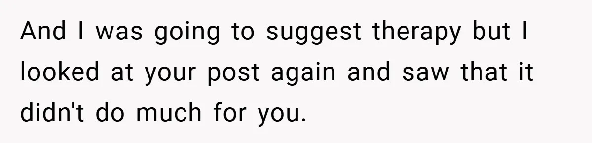 And I was going to suggest therapy but I looked at your post again and saw that it didn't do much for you.