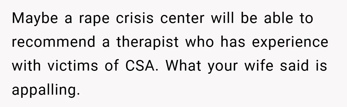 Maybe a rape crisis center will be able to recommend a therapist who has experience with victims of CSA. What your wife said is appalling.