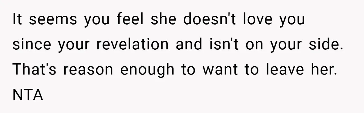 It seems you feel she doesn't love you since your revelation and isn't on your side. That's reason enough to want to leave her. NTA