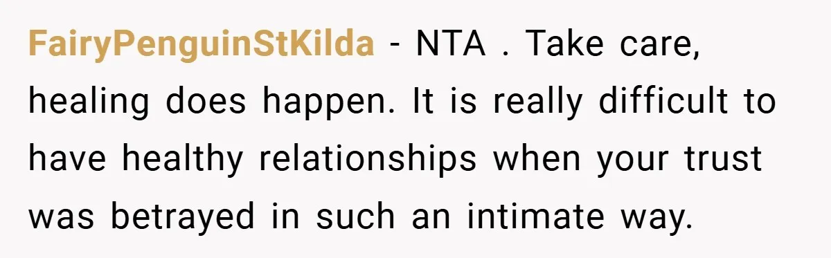 FairyPenguinStKilda − NTA . Take care, healing does happen. It is really difficult to have healthy relationships when your trust was betrayed in such an intimate way.