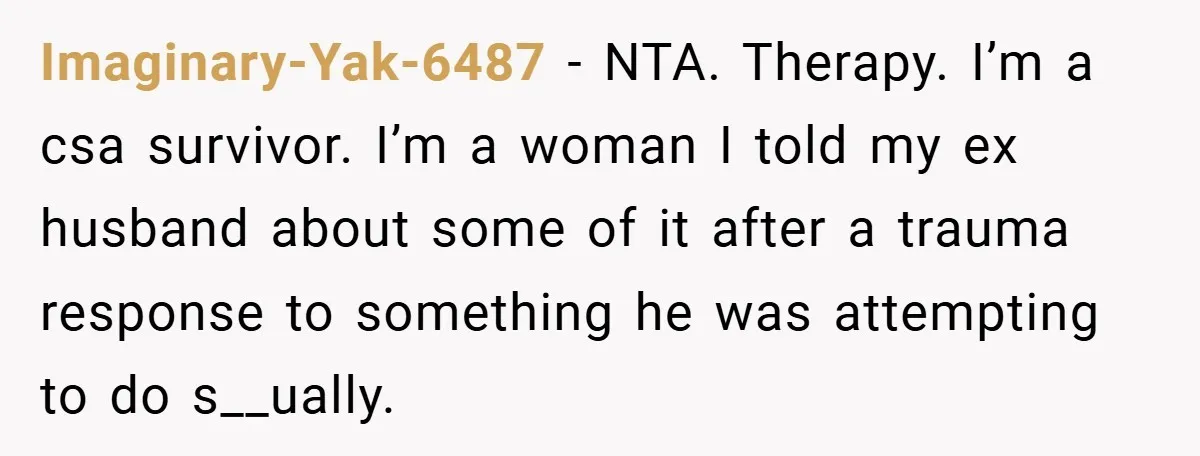 Imaginary-Yak-6487 − NTA. Therapy. I’m a csa survivor. I’m a woman I told my ex husband about some of it after a trauma response to something he was attempting to...