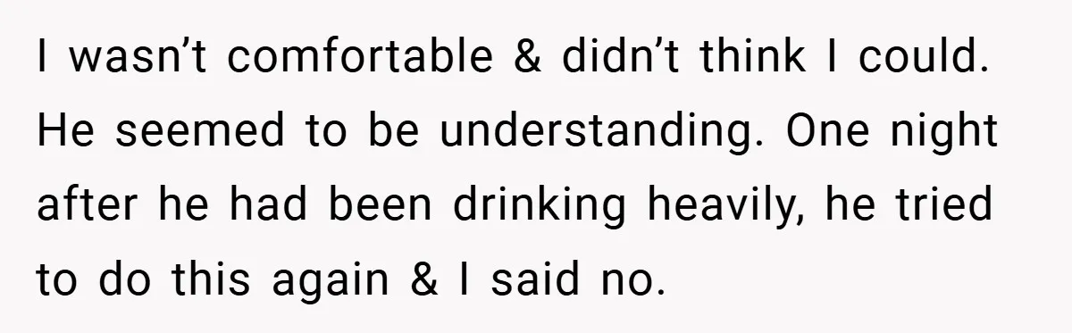 I wasn’t comfortable & didn’t think I could. He seemed to be understanding. One night after he had been drinking heavily, he tried to do this again & I said...