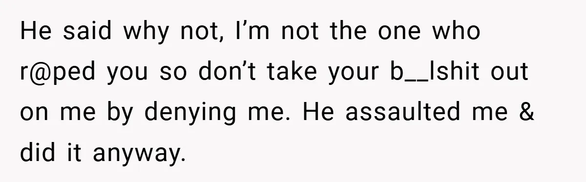 He said why not, I’m not the one who r@ped you so don’t take your b__lshit out on me by denying me. He assaulted me & did it anyway.
