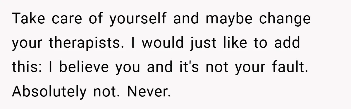 Take care of yourself and maybe change your therapists. I would just like to add this: I believe you and it's not your fault. Absolutely not. Never.