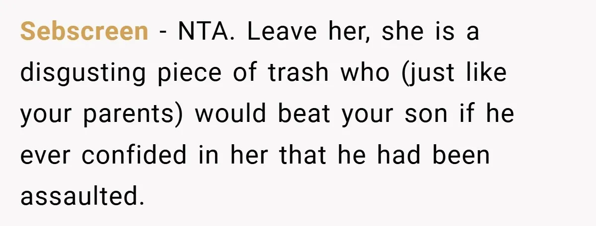 Sebscreen − NTA. Leave her, she is a disgusting piece of trash who (just like your parents) would beat your son if he ever confided in her that he had...