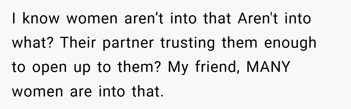I know women aren’t into that Aren't into what? Their partner trusting them enough to open up to them? My friend, MANY women are into that.