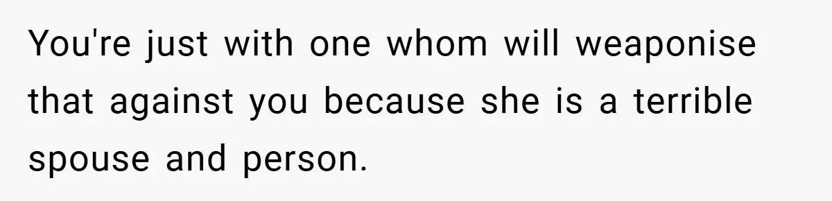 You're just with one whom will weaponise that against you because she is a terrible spouse and person.