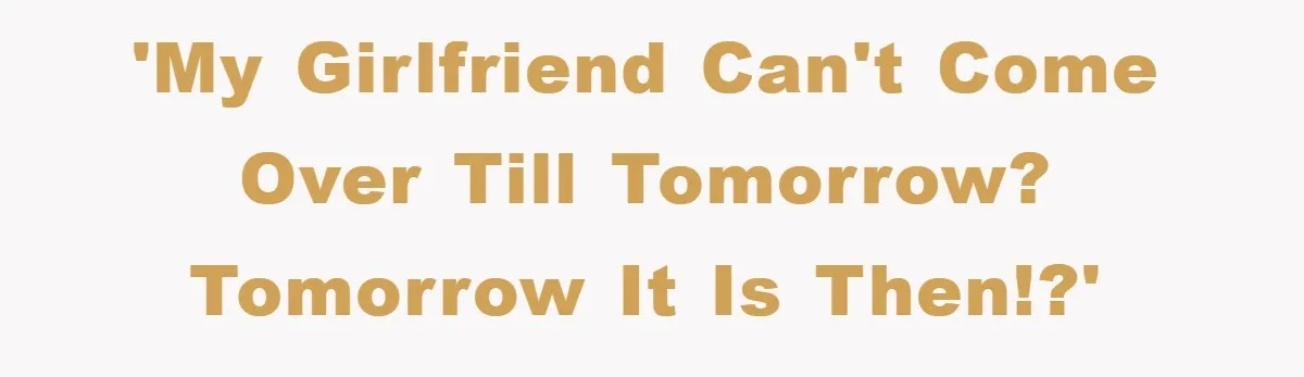 'My girlfriend can't come over till tomorrow? Tomorrow it is then!?'