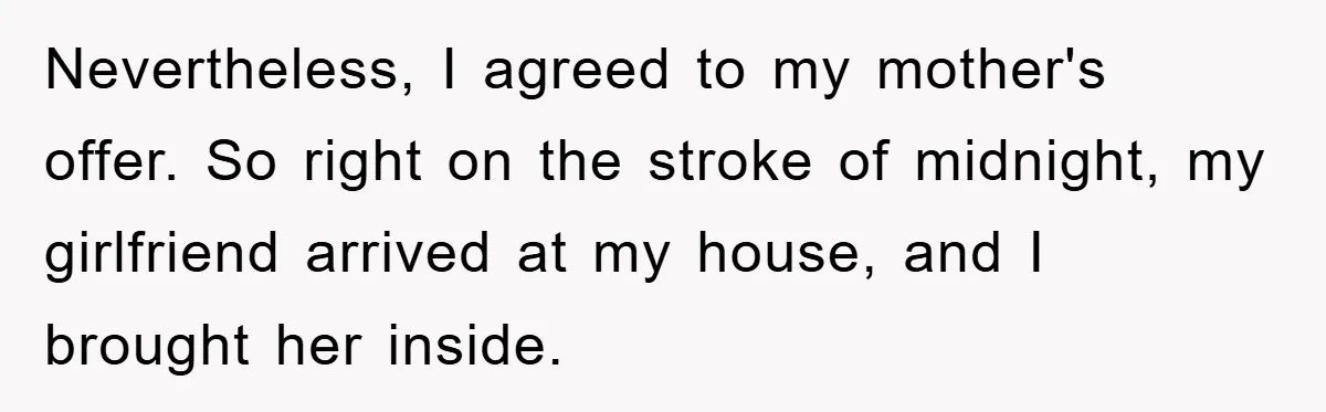 Nevertheless, I agreed to my mother's offer. So right on the stroke of midnight, my girlfriend arrived at my house, and I brought her inside.