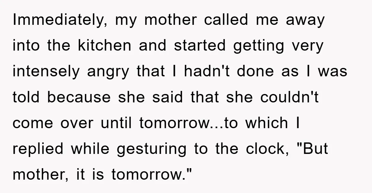 Immediately, my mother called me away into the kitchen and started getting very intensely angry that I hadn't done as I was told because she said that she couldn't come...