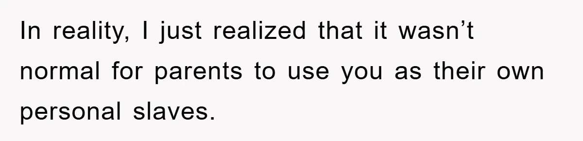 In reality, I just realized that it wasn’t normal for parents to use you as their own personal slaves.