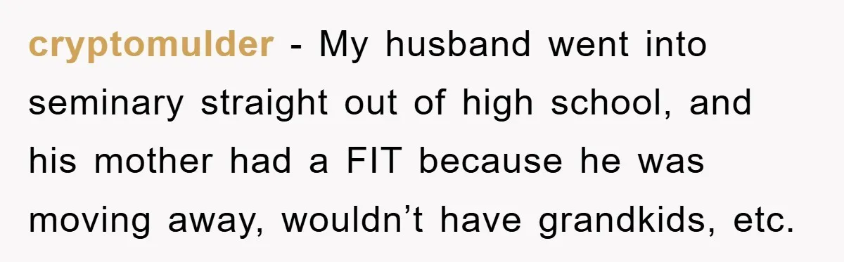 cryptomulder − My husband went into seminary straight out of high school, and his mother had a FIT because he was moving away, wouldn’t have grandkids, etc.