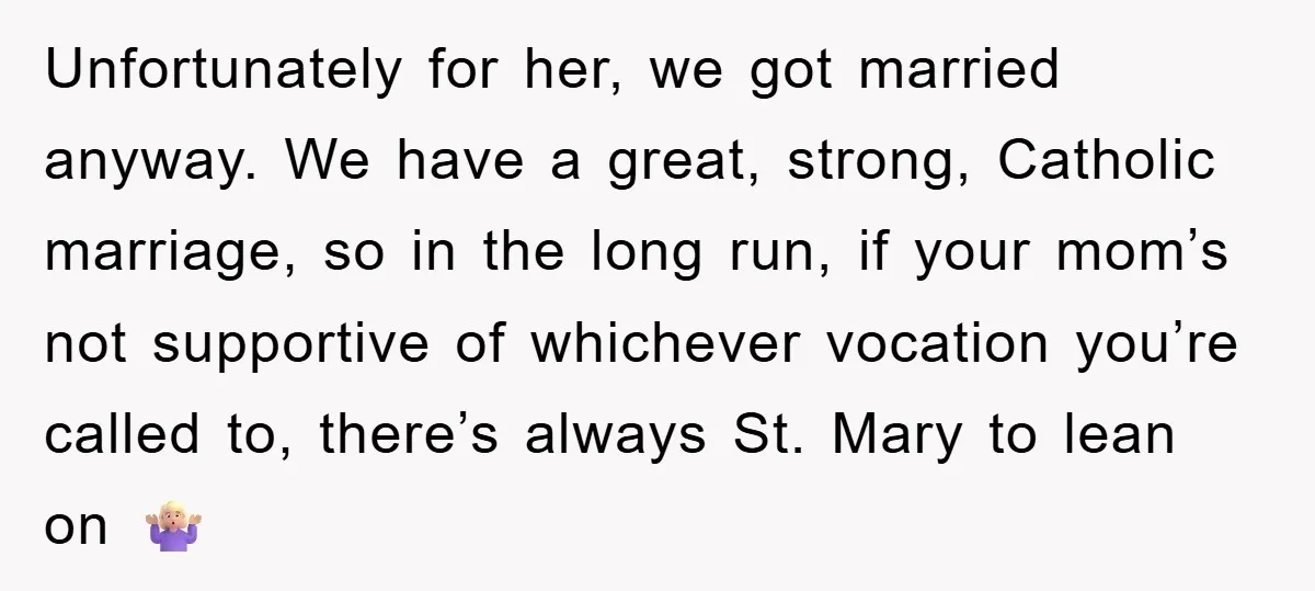 Unfortunately for her, we got married anyway. We have a great, strong, Catholic marriage, so in the long run, if your mom’s not supportive of whichever vocation you’re called to,...