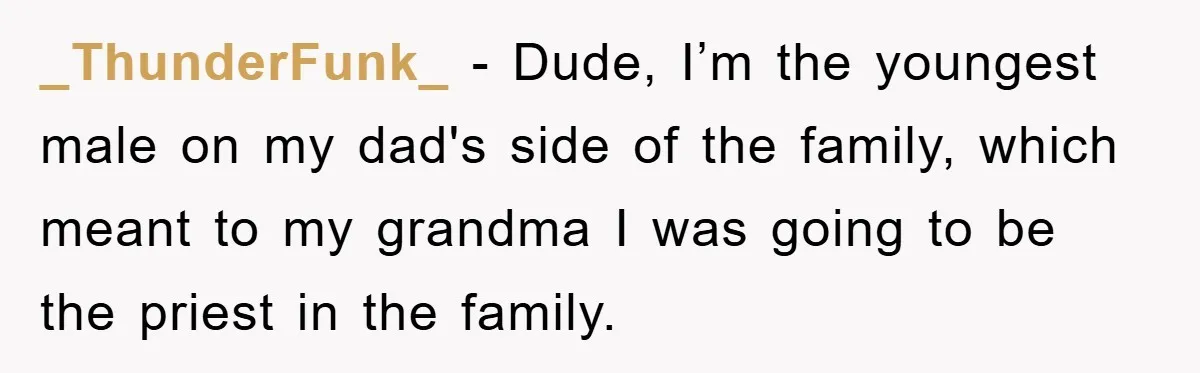 _ThunderFunk_ − Dude, I’m the youngest male on my dad's side of the family, which meant to my grandma I was going to be the priest in the family.