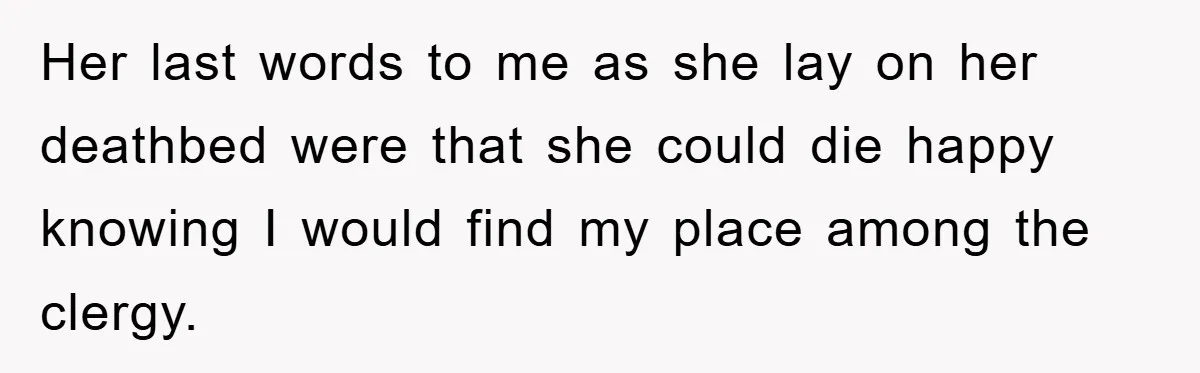 Her last words to me as she lay on her deathbed were that she could die happy knowing I would find my place among the clergy.