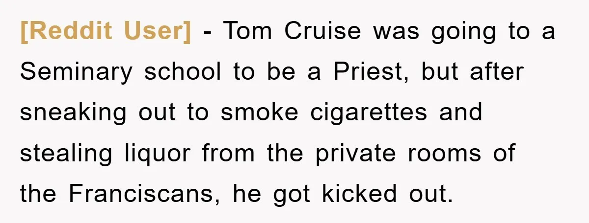 [Reddit User] − Tom Cruise was going to a Seminary school to be a Priest, but after sneaking out to smoke cigarettes and stealing liquor from the private rooms of...