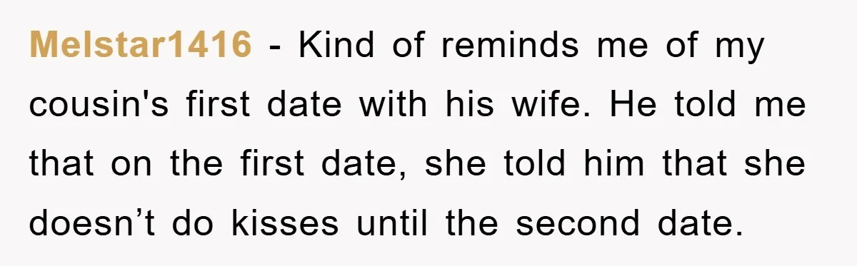 Melstar1416 − Kind of reminds me of my cousin's first date with his wife. He told me that on the first date, she told him that she doesn’t do kisses...