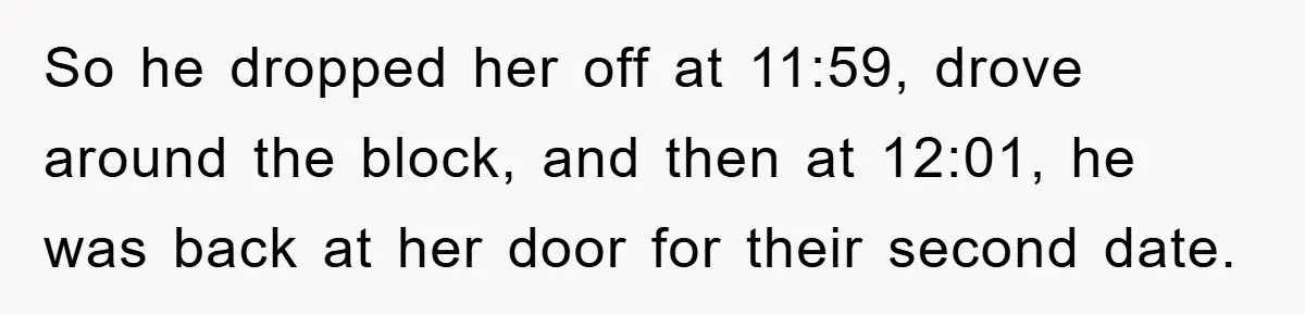 So he dropped her off at 11:59, drove around the block, and then at 12:01, he was back at her door for their second date.