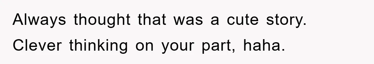 Always thought that was a cute story. Clever thinking on your part, haha.