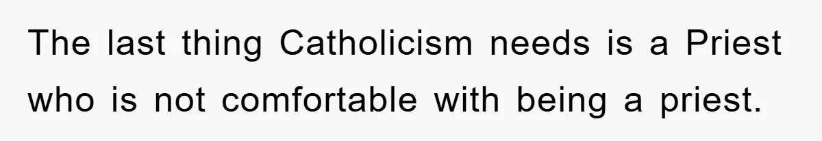 The last thing Catholicism needs is a Priest who is not comfortable with being a priest.