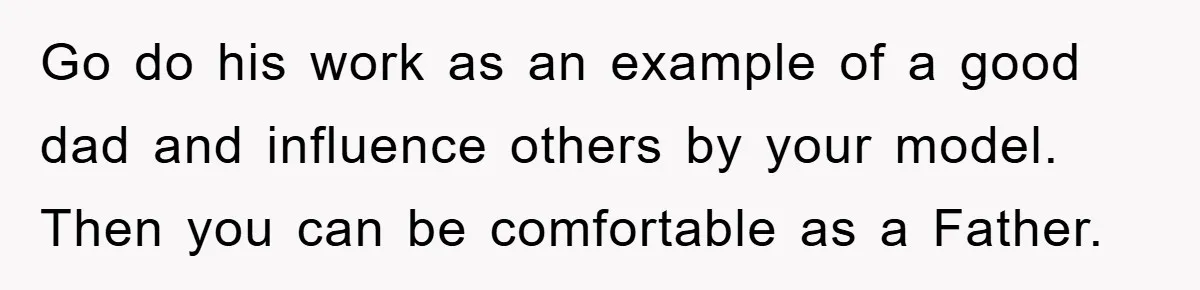 Go do his work as an example of a good dad and influence others by your model. Then you can be comfortable as a Father.