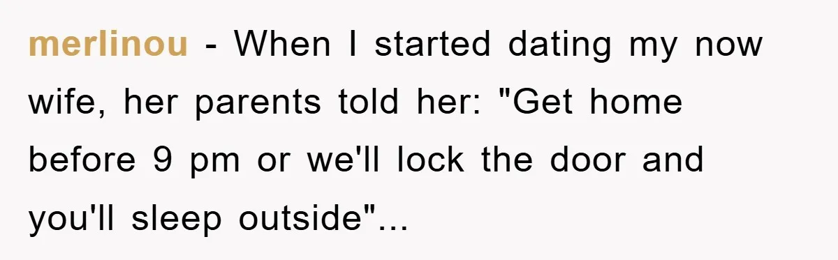 merlinou − When I started dating my now wife, her parents told her: "Get home before 9 pm or we'll lock the door and you'll sleep outside"...