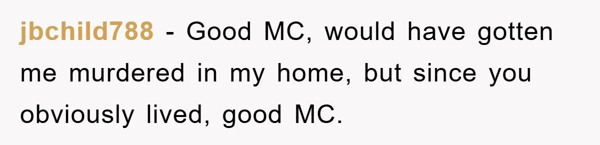 jbchild788 − Good MC, would have gotten me murdered in my home, but since you obviously lived, good MC.