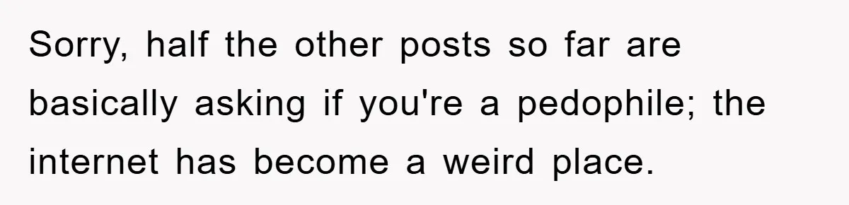 Sorry, half the other posts so far are basically asking if you're a pedophile; the internet has become a weird place.