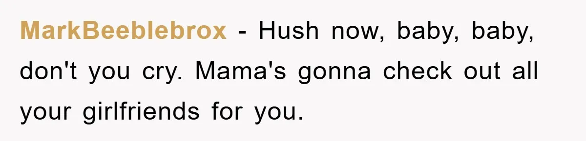 MarkBeeblebrox − Hush now, baby, baby, don't you cry. Mama's gonna check out all your girlfriends for you.