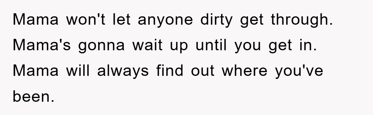 Mama won't let anyone dirty get through. Mama's gonna wait up until you get in. Mama will always find out where you've been.