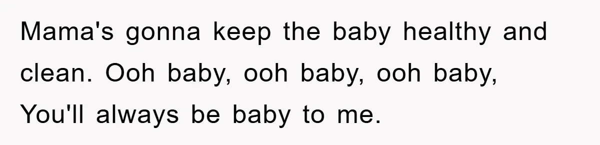 Mama's gonna keep the baby healthy and clean. Ooh baby, ooh baby, ooh baby, You'll always be baby to me.