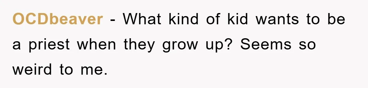 OCDbeaver − What kind of kid wants to be a priest when they grow up? Seems so weird to me.