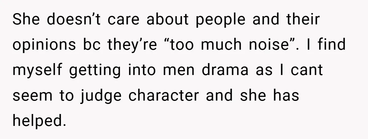 She doesn’t care about people and their opinions bc they’re “too much noise”. I find myself getting into men drama as I cant seem to judge character and she has...