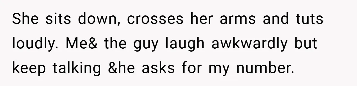 She sits down, crosses her arms and tuts loudly. Me& the guy laugh awkwardly but keep talking &he asks for my number.