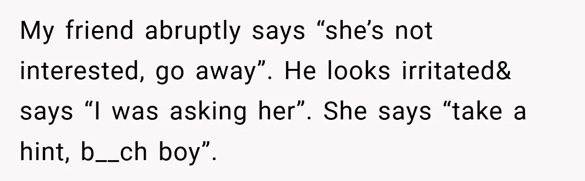 My friend abruptly says “she’s not interested, go away”. He looks irritated& says “I was asking her”. She says “take a hint, b__ch boy”.